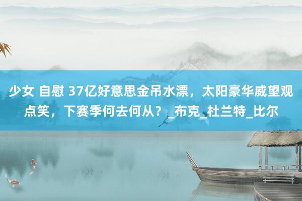 少女 自慰 37亿好意思金吊水漂，太阳豪华威望观点笑，下赛季何去何从？_布克_杜兰特_比尔