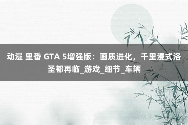动漫 里番 GTA 5增强版：画质进化，千里浸式洛圣都再临_游戏_细节_车辆
