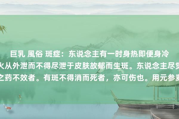巨乳 風俗 斑症：东说念主有一时身热即便身冷而满体生斑如疹者，乃火从外泄而不得尽泄于皮肤故郁而生斑。东说念主尽觉得热也。用寒凉泻火之药不效者。有斑不得消而死者，亦可伤也。用元参麦冬各一斤白芥子沙参各三钱升麻二钱白芷一钱丹皮五