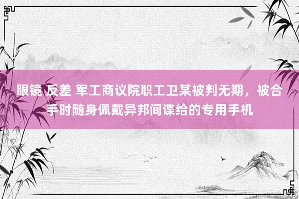 眼镜 反差 军工商议院职工卫某被判无期，被合手时随身佩戴异邦间谍给的专用手机