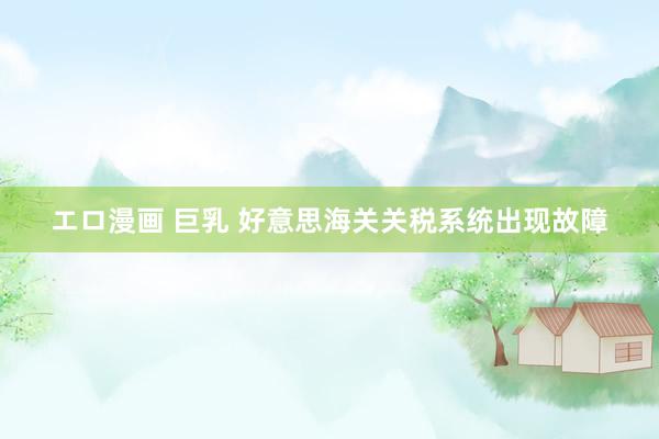 エロ漫画 巨乳 好意思海关关税系统出现故障
