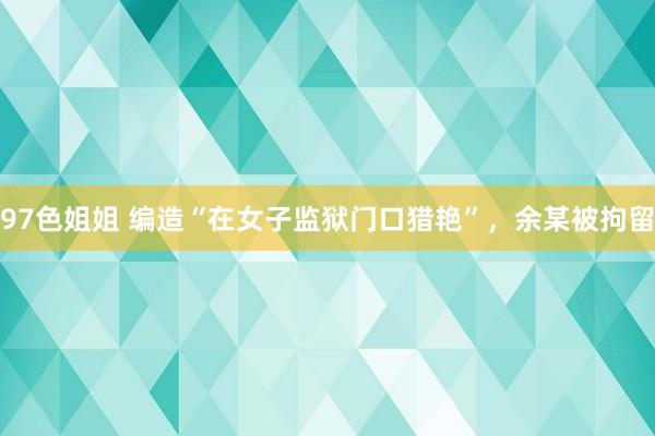 97色姐姐 编造“在女子监狱门口猎艳”，余某被拘留