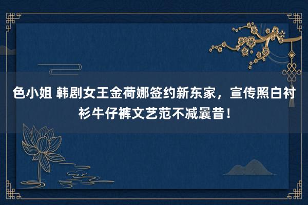 色小姐 韩剧女王金荷娜签约新东家，宣传照白衬衫牛仔裤文艺范不减曩昔！