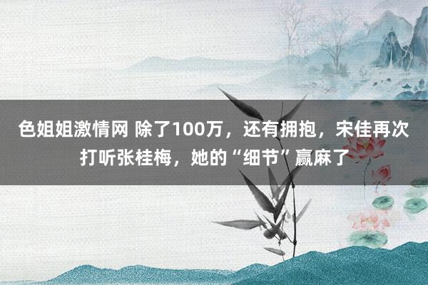 色姐姐激情网 除了100万，还有拥抱，宋佳再次打听张桂梅，她的“细节”赢麻了