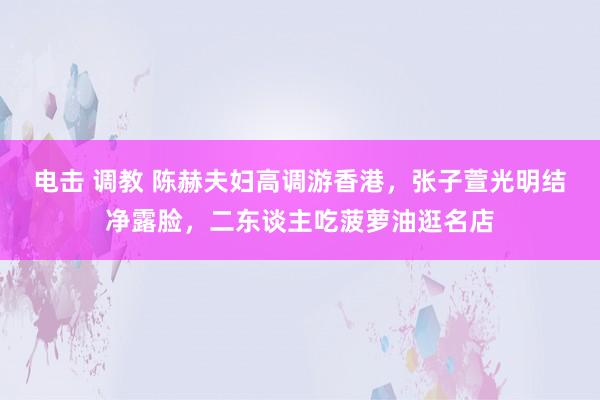 电击 调教 陈赫夫妇高调游香港，张子萱光明结净露脸，二东谈主吃菠萝油逛名店