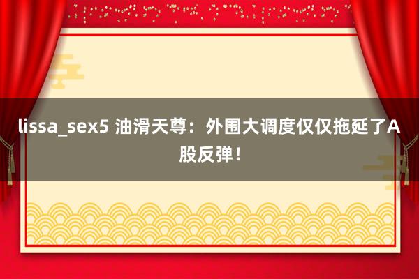 lissa_sex5 油滑天尊：外围大调度仅仅拖延了A股反弹！