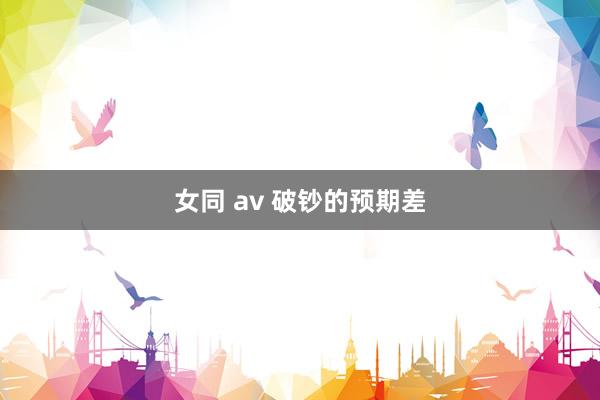 女同 av 破钞的预期差