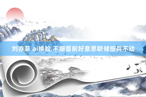 刘亦菲 ai换脸 不细面前好意思联储按兵不动