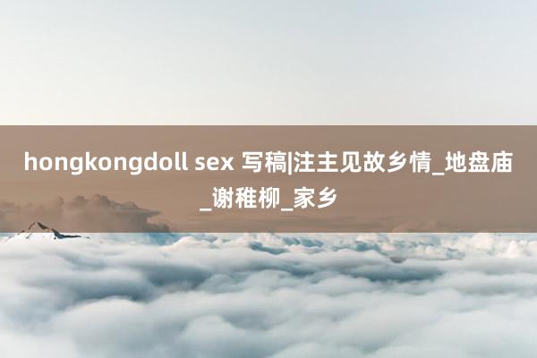 hongkongdoll sex 写稿|注主见故乡情_地盘庙_谢稚柳_家乡