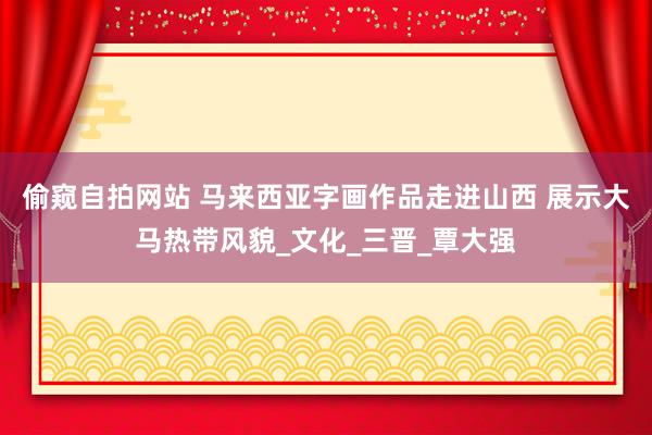 偷窥自拍网站 马来西亚字画作品走进山西 展示大马热带风貌_文化_三晋_覃大强
