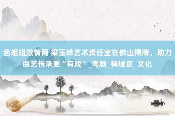 色姐姐激情网 梁玉嵘艺术责任室在佛山揭牌，助力曲艺传承更“有戏”_粤剧_禅城区_文化