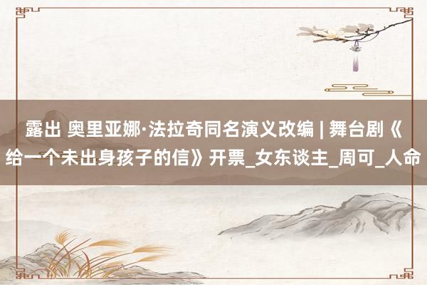 露出 奥里亚娜·法拉奇同名演义改编 | 舞台剧《给一个未出身孩子的信》开票_女东谈主_周可_人命