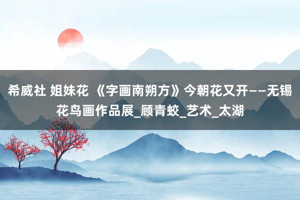 希威社 姐妹花 《字画南朔方》今朝花又开——无锡花鸟画作品展_顾青蛟_艺术_太湖