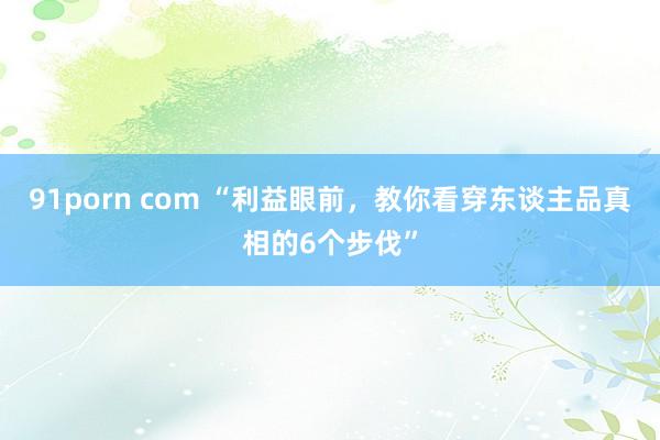 91porn com “利益眼前，教你看穿东谈主品真相的6个步伐”