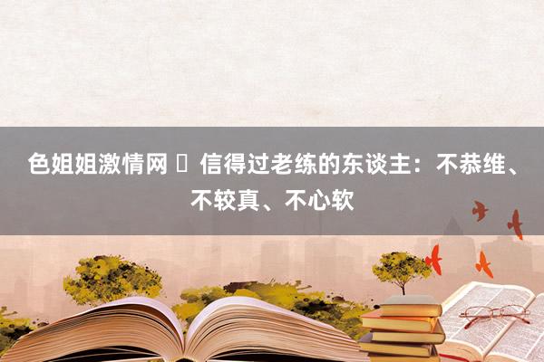 色姐姐激情网 ​信得过老练的东谈主：不恭维、不较真、不心软