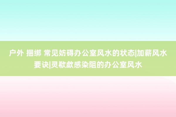 户外 捆绑 常见妨碍办公室风水的状态|加薪风水要诀|灵欷歔感染阻的办公室风水