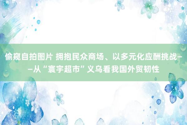 偷窥自拍图片 拥抱民众商场、以多元化应酬挑战——从“寰宇超市”义乌看我国外贸韧性