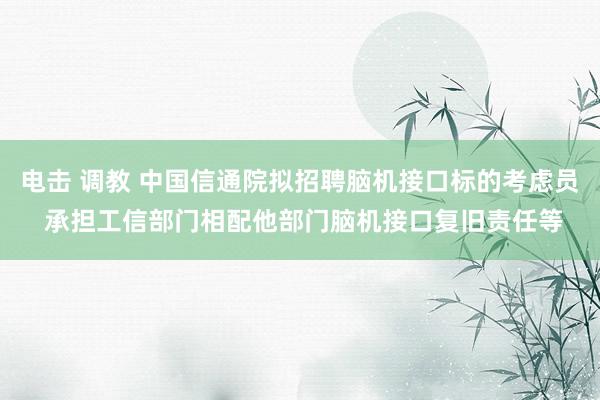 电击 调教 中国信通院拟招聘脑机接口标的考虑员 承担工信部门相配他部门脑机接口复旧责任等