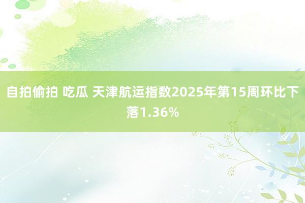自拍偷拍 吃瓜 天津航运指数2025年第15周环比下落1.36%