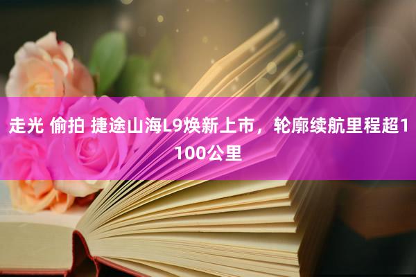 走光 偷拍 捷途山海L9焕新上市，轮廓续航里程超1100公里
