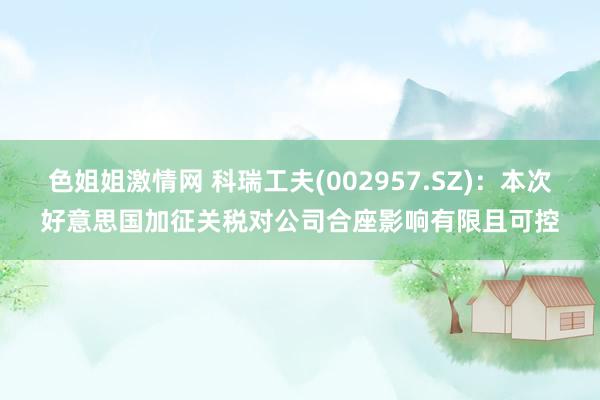 色姐姐激情网 科瑞工夫(002957.SZ)：本次好意思国加征关税对公司合座影响有限且可控