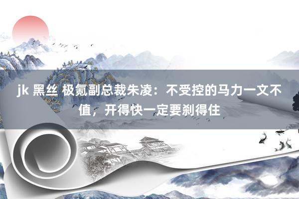 jk 黑丝 极氪副总裁朱凌：不受控的马力一文不值，开得快一定要刹得住
