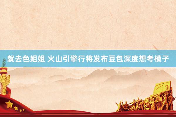 就去色姐姐 火山引擎行将发布豆包深度想考模子