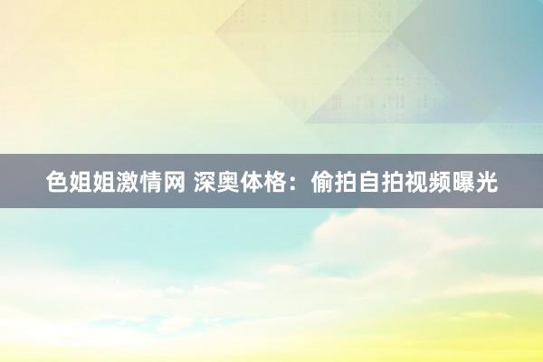 色姐姐激情网 深奥体格：偷拍自拍视频曝光