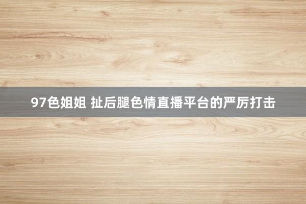 97色姐姐 扯后腿色情直播平台的严厉打击