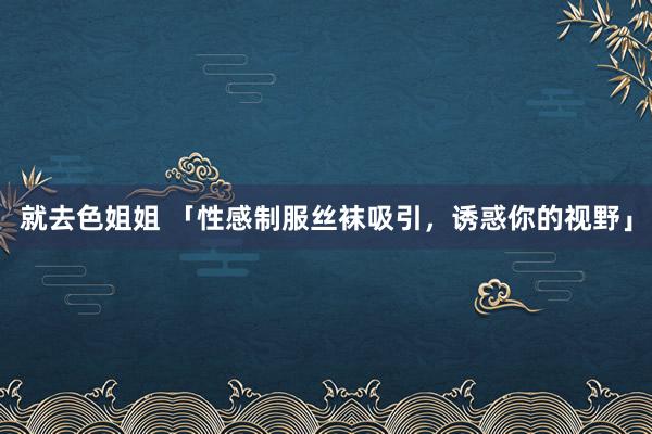 就去色姐姐 「性感制服丝袜吸引，诱惑你的视野」
