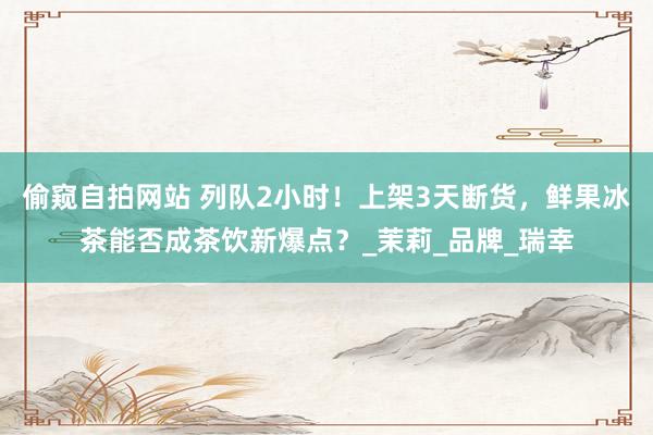 偷窥自拍网站 列队2小时！上架3天断货，鲜果冰茶能否成茶饮新爆点？_茉莉_品牌_瑞幸