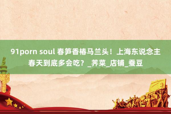 91porn soul 春笋香椿马兰头！上海东说念主春天到底多会吃？_荠菜_店铺_蚕豆