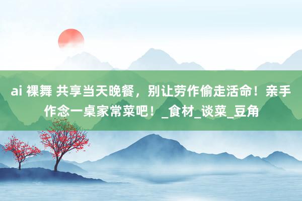 ai 裸舞 共享当天晚餐，别让劳作偷走活命！亲手作念一桌家常菜吧！_食材_谈菜_豆角
