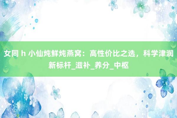 女同 h 小仙炖鲜炖燕窝：高性价比之选，科学津润新标杆_滋补_养分_中枢
