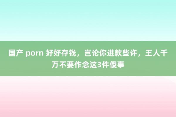 国产 porn 好好存钱，岂论你进款些许，王人千万不要作念这3件傻事