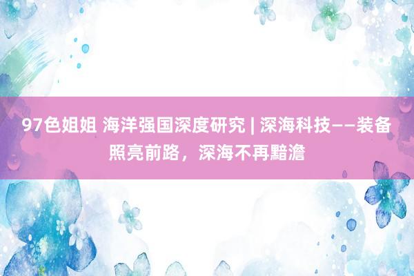 97色姐姐 海洋强国深度研究 | 深海科技——装备照亮前路，深海不再黯澹