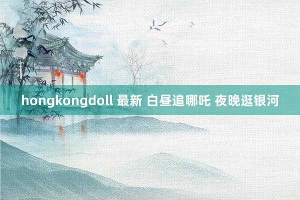 hongkongdoll 最新 白昼追哪吒 夜晚逛银河