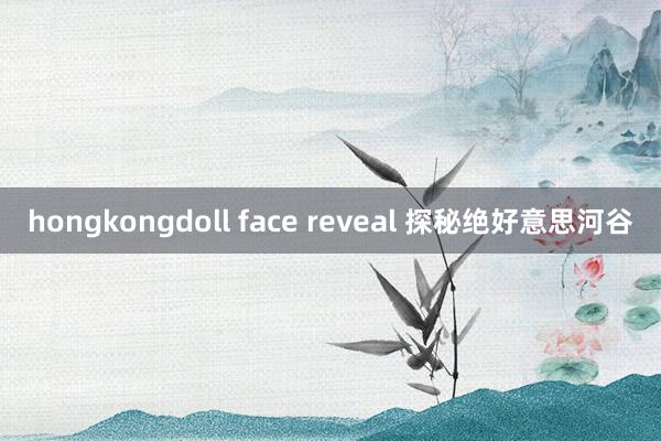 hongkongdoll face reveal 探秘绝好意思河谷