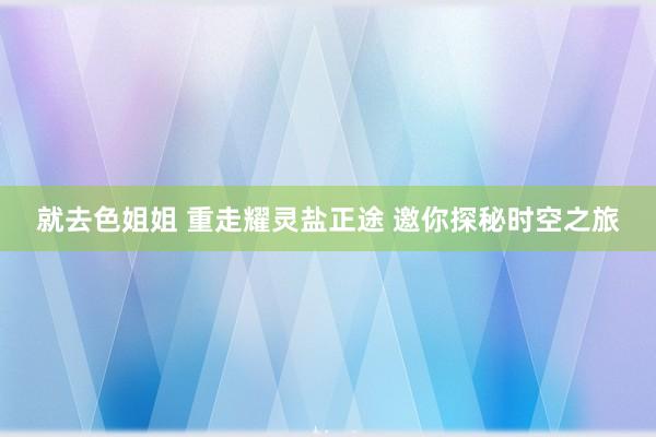 就去色姐姐 重走耀灵盐正途 邀你探秘时空之旅