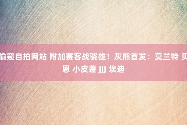 偷窥自拍网站 附加赛客战骁雄！灰熊首发：莫兰特 贝恩 小皮蓬 JJJ 埃迪