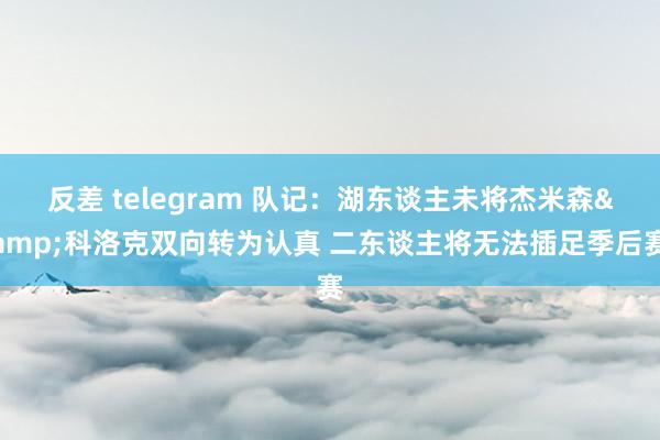 反差 telegram 队记：湖东谈主未将杰米森&科洛克双向转为认真 二东谈主将无法插足季后赛