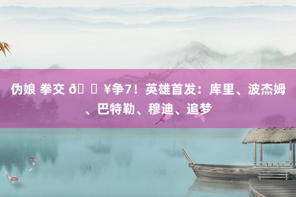 伪娘 拳交 🔥争7！英雄首发：库里、波杰姆、巴特勒、穆迪、追梦