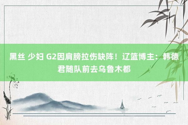黑丝 少妇 G2因肩膀拉伤缺阵！辽篮博主：韩德君随队前去乌鲁木都