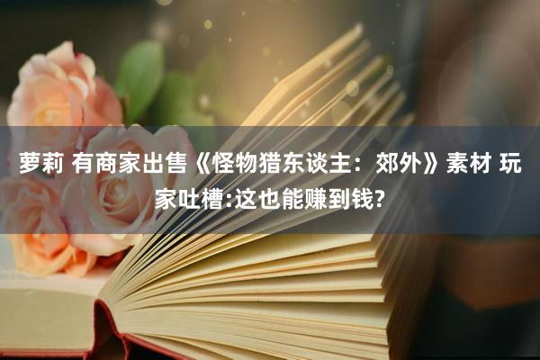 萝莉 有商家出售《怪物猎东谈主：郊外》素材 玩家吐槽:这也能赚到钱?