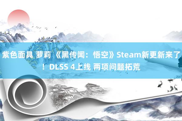 紫色面具 萝莉 《黑传闻：悟空》Steam新更新来了！DLSS 4上线 两项问题拓荒