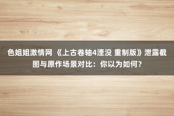 色姐姐激情网 《上古卷轴4湮没 重制版》泄露截图与原作场景对比：你以为如何？