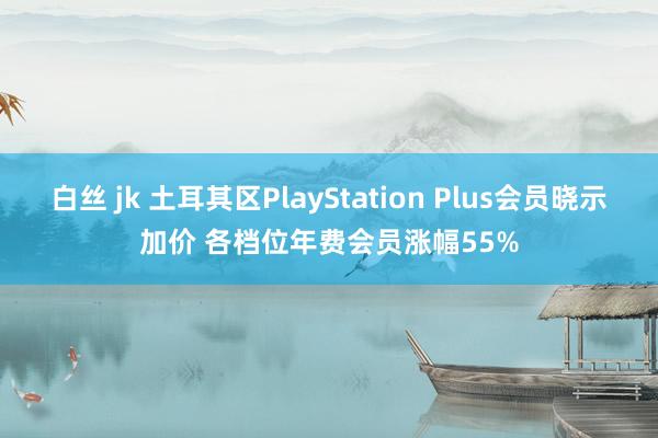 白丝 jk 土耳其区PlayStation Plus会员晓示加价 各档位年费会员涨幅55%