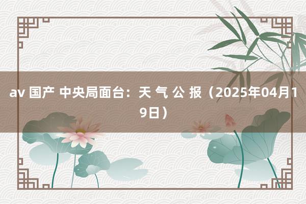 av 国产 中央局面台：天 气 公 报（2025年04月19日）