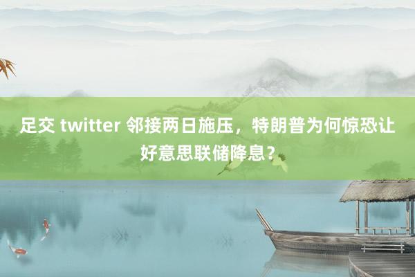 足交 twitter 邻接两日施压，特朗普为何惊恐让好意思联储降息？