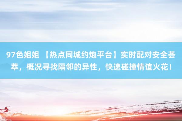97色姐姐 【热点同城约炮平台】实时配对安全荟萃，概况寻找隔邻的异性，快速碰撞情谊火花！